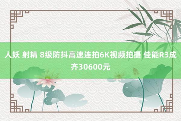 人妖 射精 8级防抖高速连拍6K视频拍摄 佳能R3成齐30600元