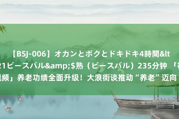 【BSJ-006】オカンとボクとドキドキ4時間</a>2008-04-21ビースバル&$熟（ビースバル）235分钟 「视频」养老功绩全面升级！大浪街谈推动“养老”迈向“享老”新纪元|幸福|生计|居家养老