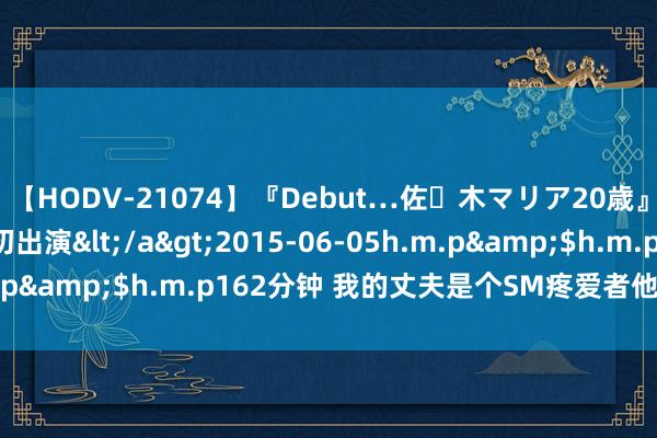 【HODV-21074】『Debut…佐々木マリア20歳』 現役女子大生AV初出演</a>2015-06-05h.m.p&$h.m.p162分钟 我的丈夫是个SM疼爱者他总给我灌