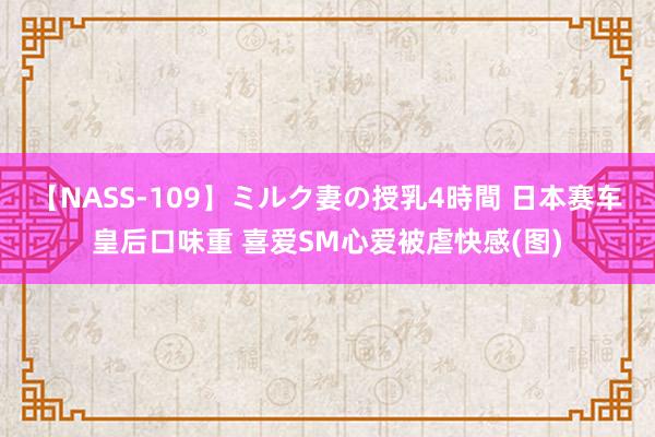 【NASS-109】ミルク妻の授乳4時間 日本赛车皇后口味重 喜爱SM心爱被虐快感(图)