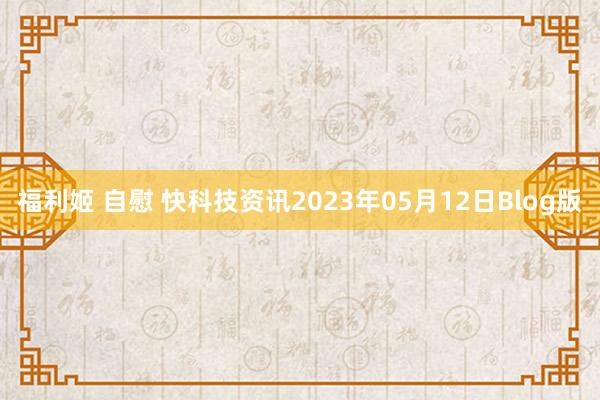 福利姬 自慰 快科技资讯2023年05月12日Blog版