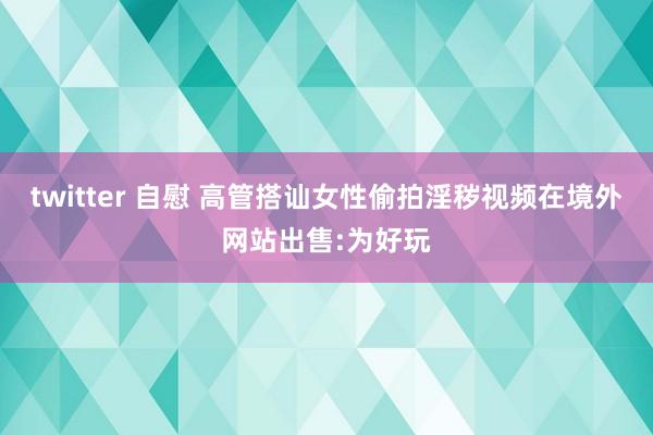 twitter 自慰 高管搭讪女性偷拍淫秽视频在境外网站出售:为好玩