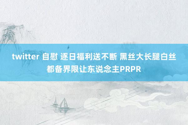 twitter 自慰 逐日福利送不断 黑丝大长腿白丝都备界限让东说念主PRPR