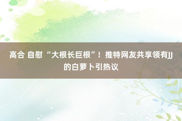 高合 自慰 “大根长巨根”！推特网友共享领有JJ的白萝卜引热议