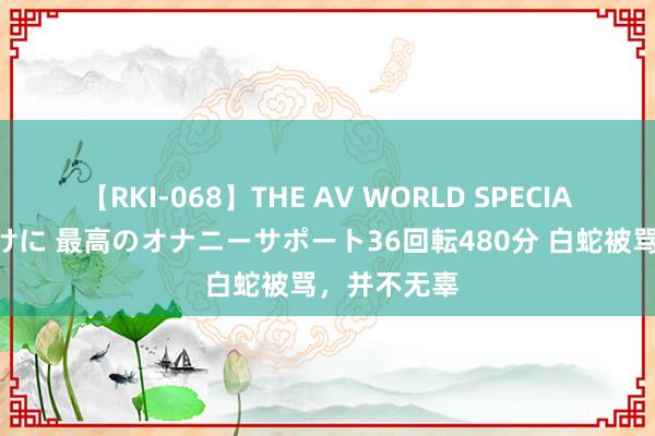 【RKI-068】THE AV WORLD SPECIAL あなただけに 最高のオナニーサポート36回転480分 白蛇被骂，并不无辜