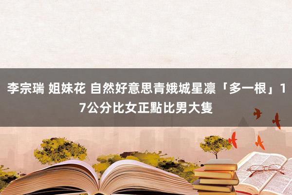 李宗瑞 姐妹花 自然好意思青娥城星凛「多一根」17公分　比女正點比男大隻