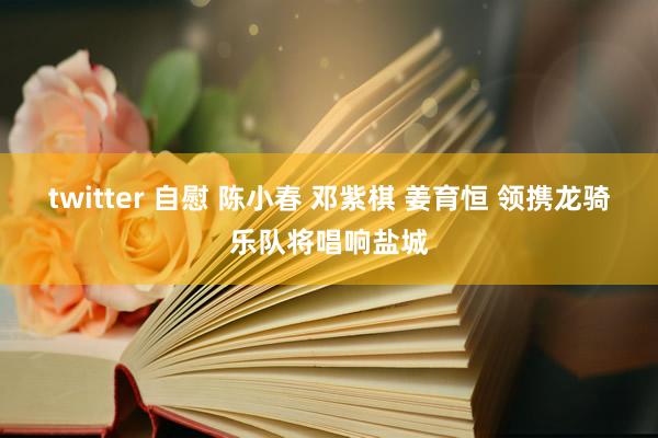 twitter 自慰 陈小春 邓紫棋 姜育恒 领携龙骑乐队将唱响盐城