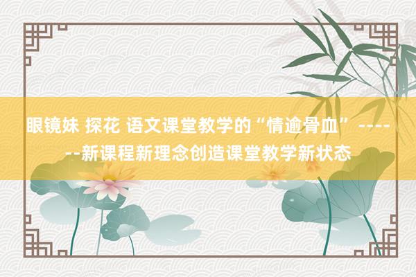 眼镜妹 探花 语文课堂教学的“情逾骨血” ------新课程新理念创造课堂教学新状态