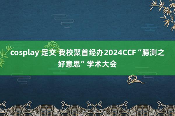 cosplay 足交 我校聚首经办2024CCF“臆测之好意思”学术大会