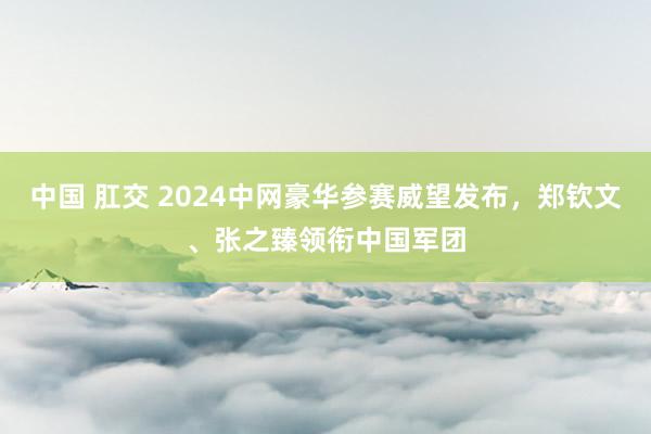 中国 肛交 2024中网豪华参赛威望发布，郑钦文、张之臻领衔中国军团