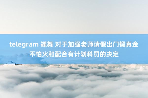 telegram 裸舞 对于加强老师请假出门锻真金不怕火和配合有计划科罚的决定