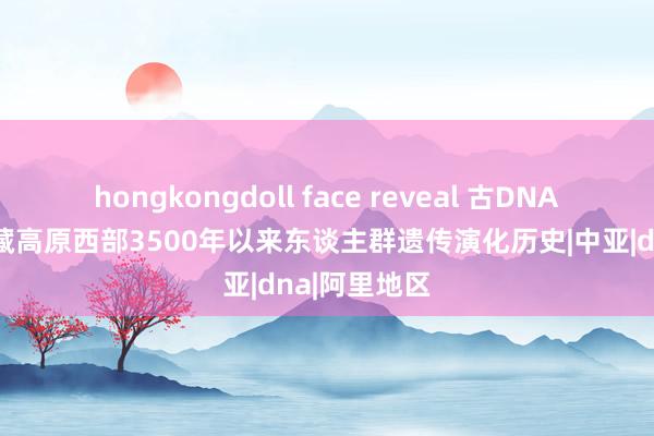 hongkongdoll face reveal 古DNA接头重建青藏高原西部3500年以来东谈主群遗传演化历史|中亚|dna|阿里地区