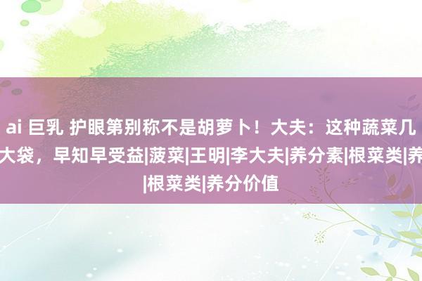 ai 巨乳 护眼第别称不是胡萝卜！大夫：这种蔬菜几块钱一大袋，早知早受益|菠菜|王明|李大夫|养分素|根菜类|养分价值