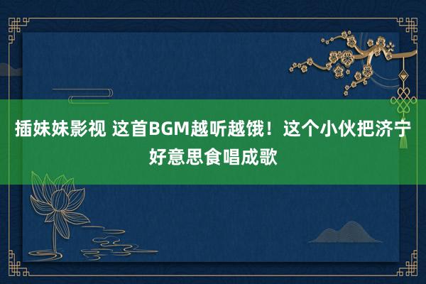 插妹妹影视 这首BGM越听越饿！这个小伙把济宁好意思食唱成歌