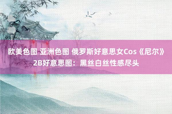 欧美色图 亚洲色图 俄罗斯好意思女Cos《尼尔》2B好意思图：黑丝白丝性感尽头