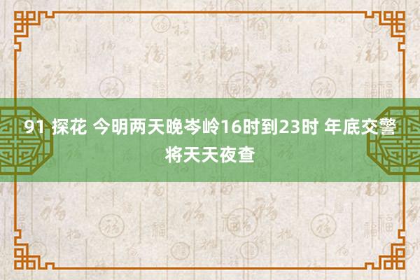 91 探花 今明两天晚岑岭16时到23时 年底交警将天天夜查