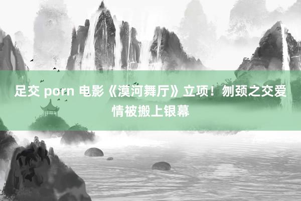 足交 porn 电影《漠河舞厅》立项！刎颈之交爱情被搬上银幕