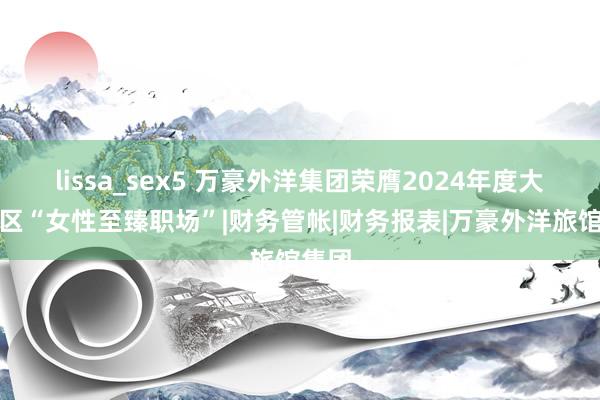 lissa_sex5 万豪外洋集团荣膺2024年度大中华区“女性至臻职场”|财务管帐|财务报表|万豪外洋旅馆集团