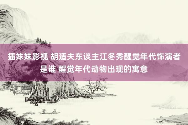 插妹妹影视 胡适夫东谈主江冬秀醒觉年代饰演者是谁 醒觉年代动物出现的寓意