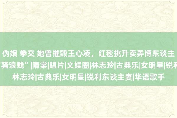 伪娘 拳交 她曾摧毁王心凌，红毯挑升卖弄博东谈主眼球，周迅直呼：“骚浪贱”|隋棠|唱片|文娱圈|林志玲|古典乐|女明星|锐利东谈主妻|华语歌手