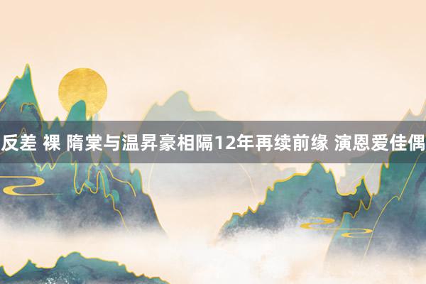 反差 裸 隋棠与温昇豪相隔12年再续前缘 演恩爱佳偶