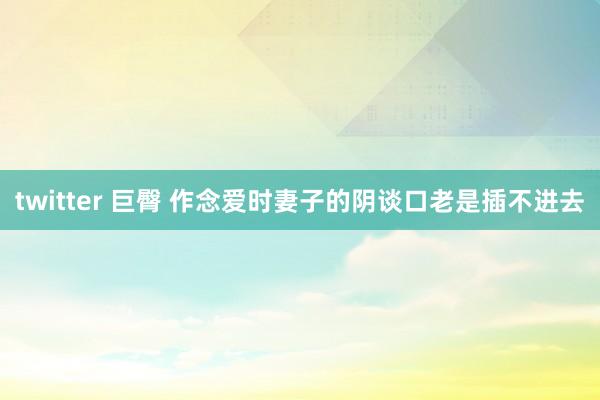 twitter 巨臀 作念爱时妻子的阴谈口老是插不进去