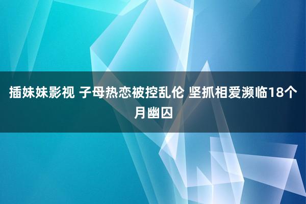 插妹妹影视 子母热恋被控乱伦 坚抓相爱濒临18个月幽囚