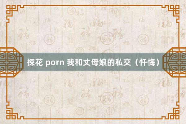 探花 porn 我和丈母娘的私交（忏悔）