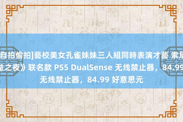 [自拍偷拍]藝校美女孔雀妹妹三人組同時表演才藝 索尼推出《堡垒之夜》联名款 PS5 DualSense 无线禁止器，84.99 好意思元