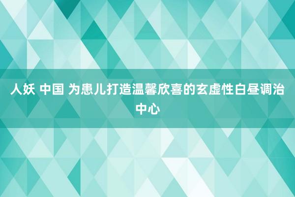 人妖 中国 为患儿打造温馨欣喜的玄虚性白昼调治中心