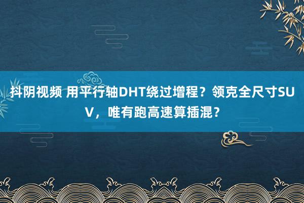 抖阴视频 用平行轴DHT绕过增程？领克全尺寸SUV，唯有跑高速算插混？