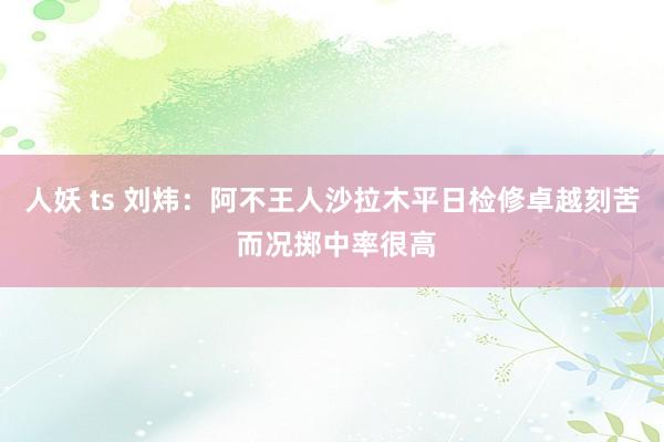 人妖 ts 刘炜：阿不王人沙拉木平日检修卓越刻苦 而况掷中率很高