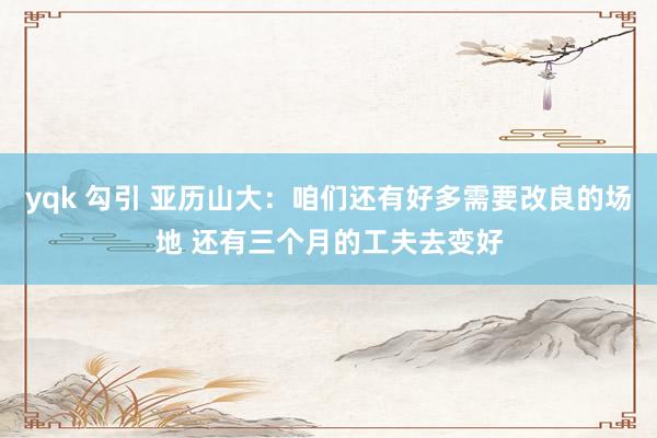 yqk 勾引 亚历山大：咱们还有好多需要改良的场地 还有三个月的工夫去变好
